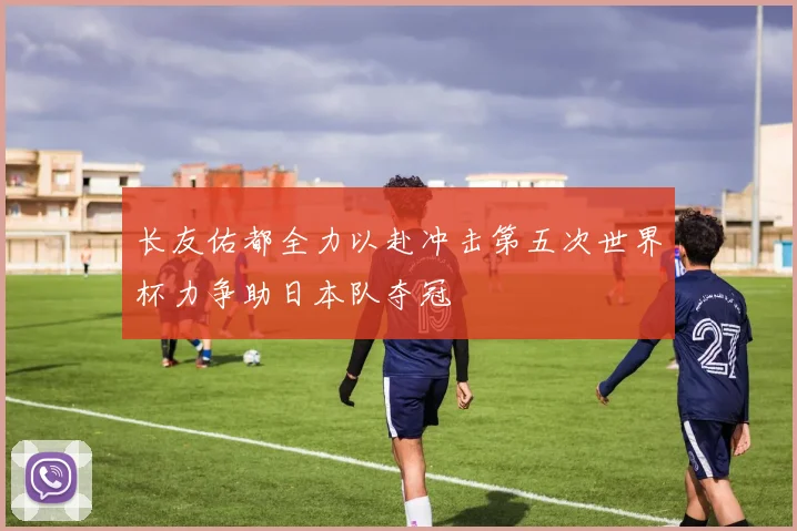 长友佑都全力以赴冲击第五次世界杯力争助日本队夺冠