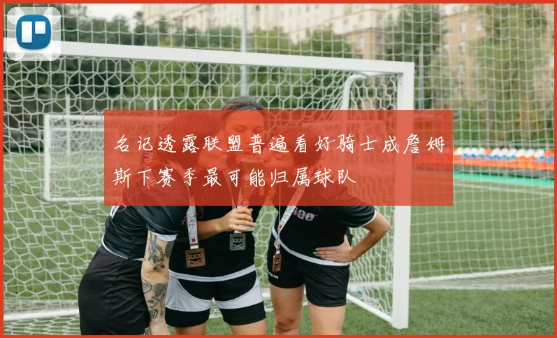 名记透露联盟普遍看好骑士成詹姆斯下赛季最可能归属球队