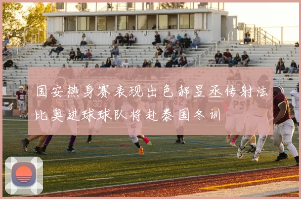 国安热身赛表现出色郝昱丞传射法比奥进球球队将赴泰国冬训