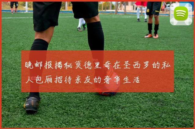 晚邮报揭秘莫德里奇在圣西罗的私人包厢招待亲友的奢华生活
