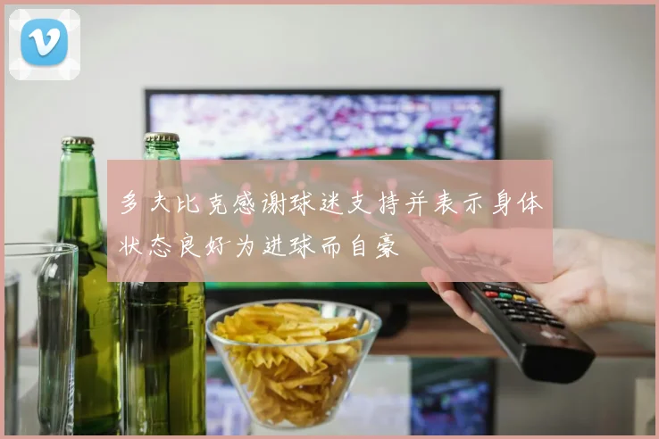 多夫比克感谢球迷支持并表示身体状态良好为进球而自豪