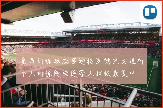皇马训练动态吕迪格罗德里戈进行个人训练阿诺德等人积极康复中