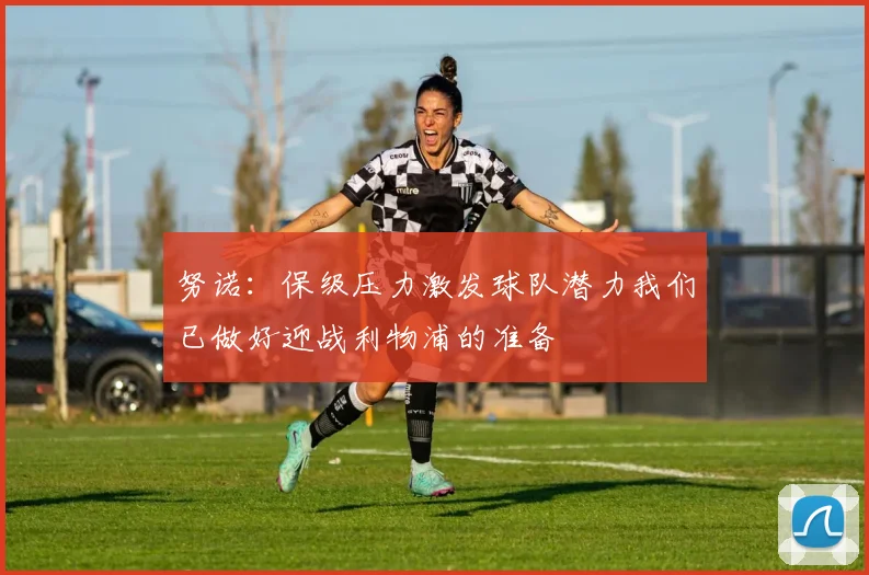 努诺：保级压力激发球队潜力我们已做好迎战利物浦的准备