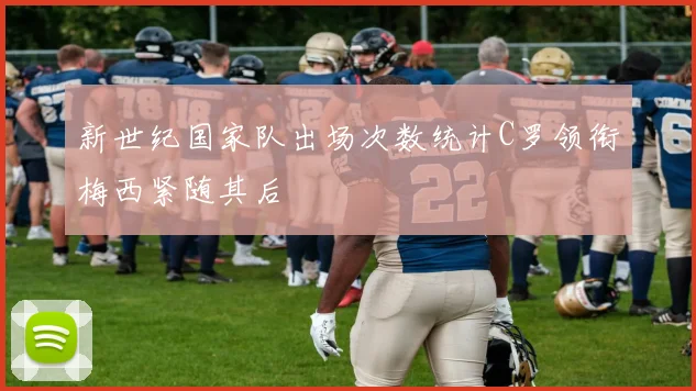 新世纪国家队出场次数统计C罗领衔梅西紧随其后