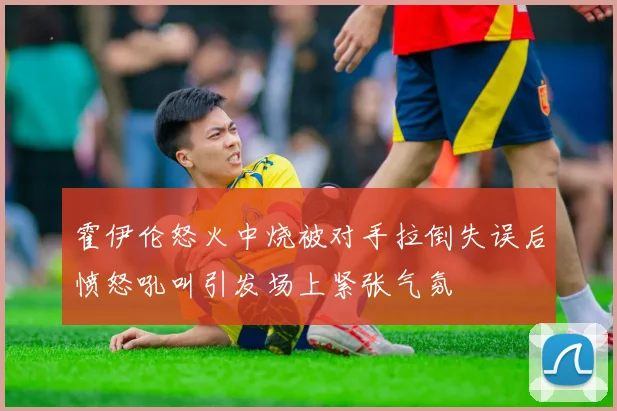 霍伊伦怒火中烧被对手拉倒失误后愤怒吼叫引发场上紧张气氛