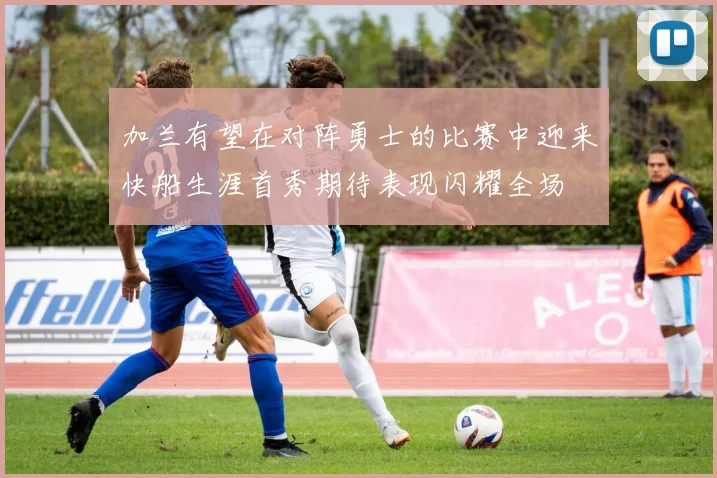 加兰有望在对阵勇士的比赛中迎来快船生涯首秀期待表现闪耀全场