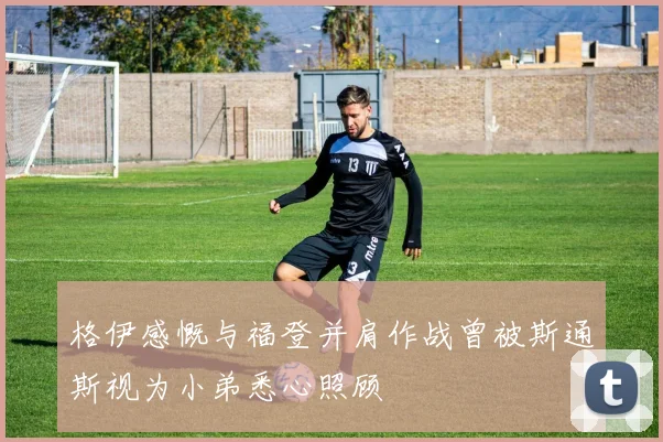 格伊感慨与福登并肩作战曾被斯通斯视为小弟悉心照顾