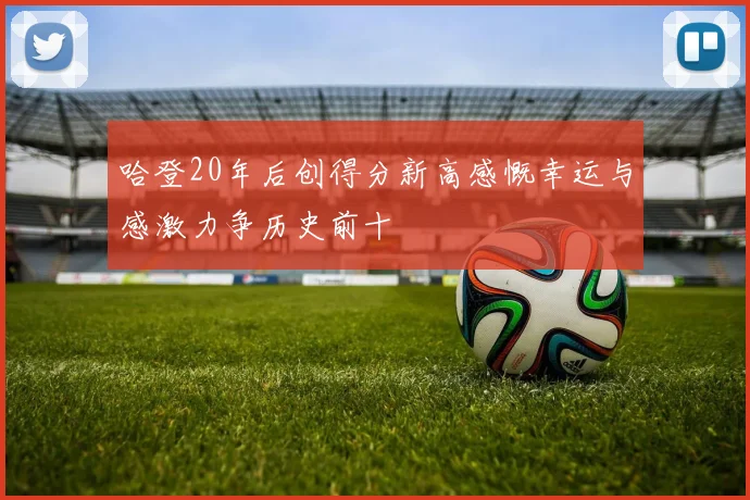 哈登20年后创得分新高感慨幸运与感激力争历史前十