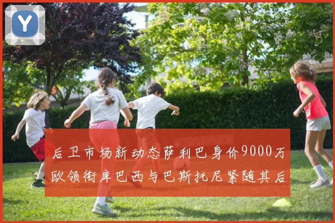 后卫市场新动态萨利巴身价9000万欧领衔库巴西与巴斯托尼紧随其后