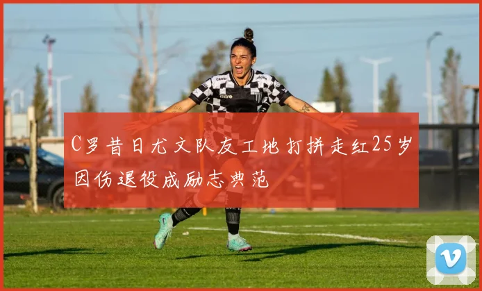 C罗昔日尤文队友工地打拼走红25岁因伤退役成励志典范