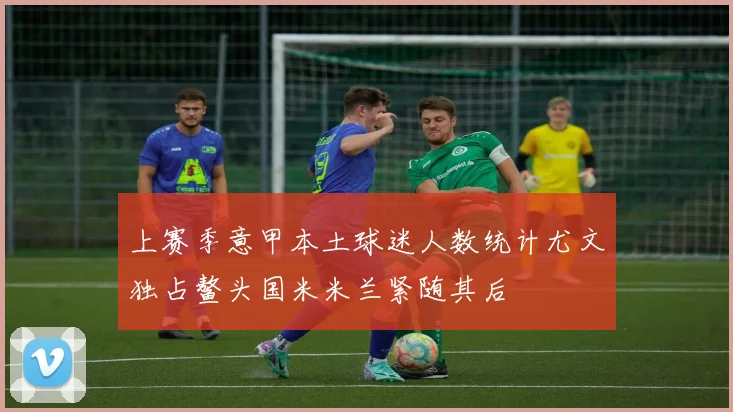 上赛季意甲本土球迷人数统计尤文独占鳌头国米米兰紧随其后