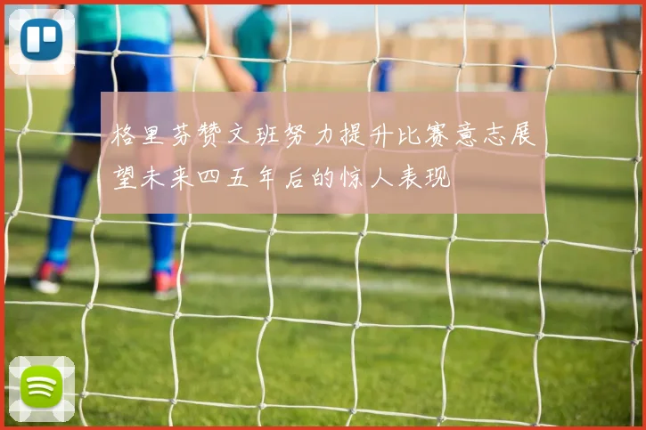 格里芬赞文班努力提升比赛意志展望未来四五年后的惊人表现
