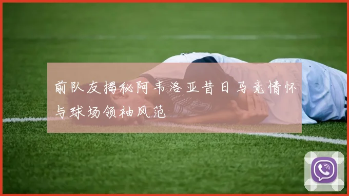前队友揭秘阿韦洛亚昔日马竞情怀与球场领袖风范