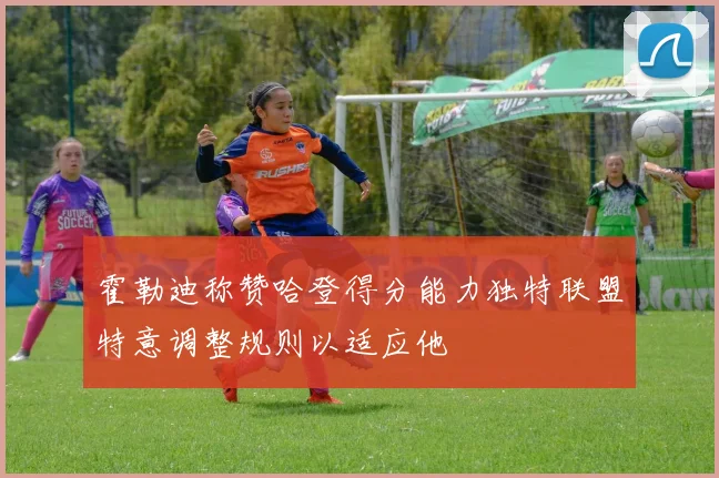 霍勒迪称赞哈登得分能力独特联盟特意调整规则以适应他