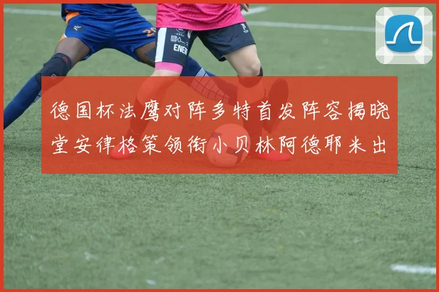 德国杯法鹰对阵多特首发阵容揭晓堂安律格策领衔小贝林阿德耶米出战