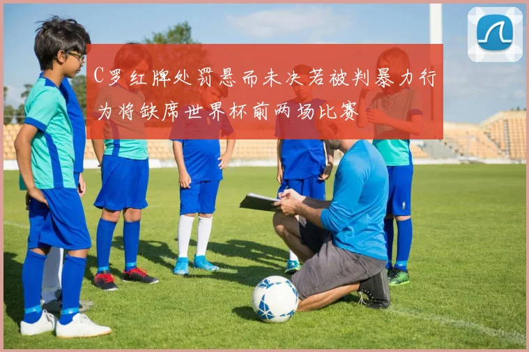 C罗红牌处罚悬而未决若被判暴力行为将缺席世界杯前两场比赛