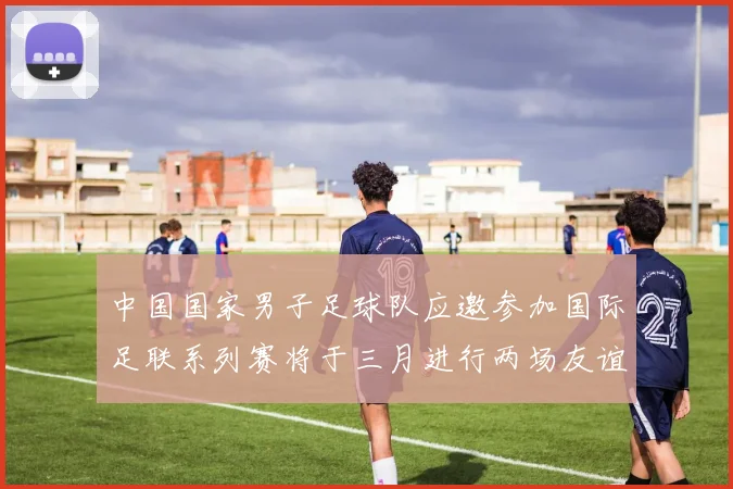 中国国家男子足球队应邀参加国际足联系列赛将于三月进行两场友谊赛