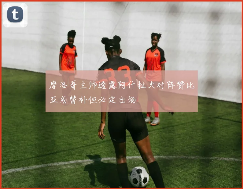 摩洛哥主帅透露阿什拉夫对阵赞比亚或替补但必定出场