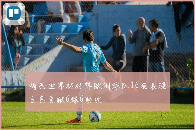 梅西世界杯对阵欧洲球队16场表现出色贡献6球6助攻