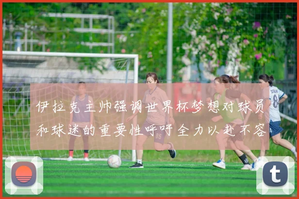伊拉克主帅强调世界杯梦想对球员和球迷的重要性呼吁全力以赴不容忽视