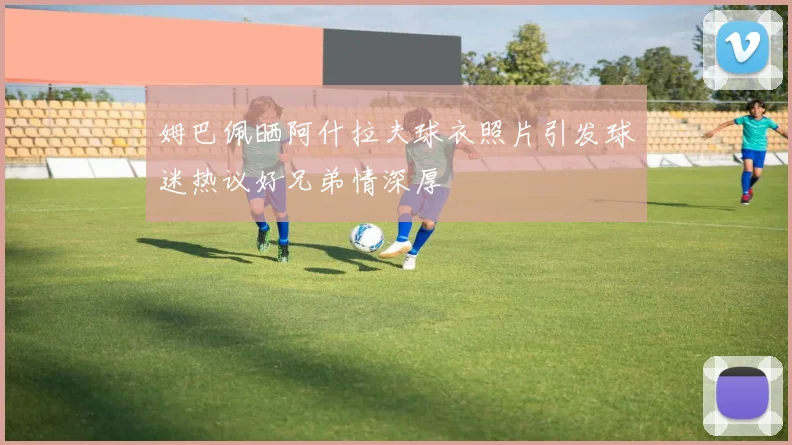 姆巴佩晒阿什拉夫球衣照片引发球迷热议好兄弟情深厚