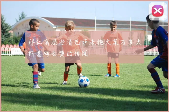 拜仁高层澄清巴萨未拖欠莱万多夫斯基转会费的传闻