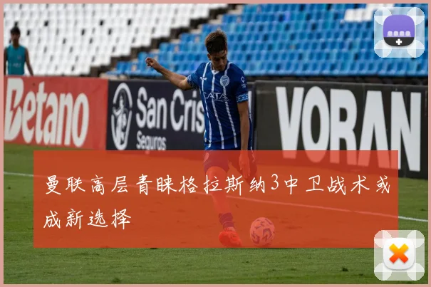 曼联高层青睐格拉斯纳3中卫战术或成新选择