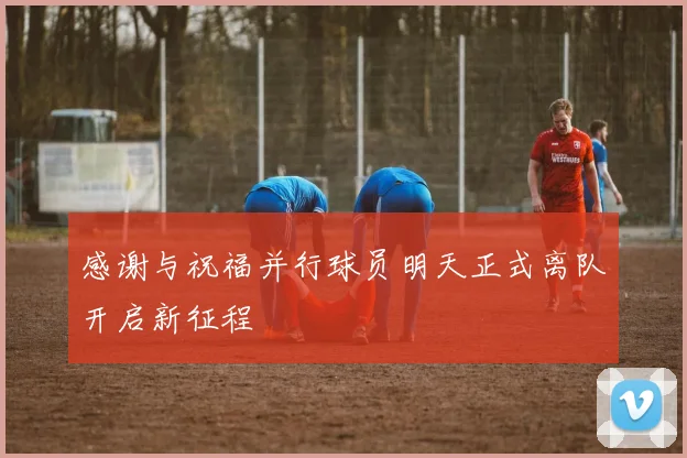 感谢与祝福并行球员明天正式离队开启新征程