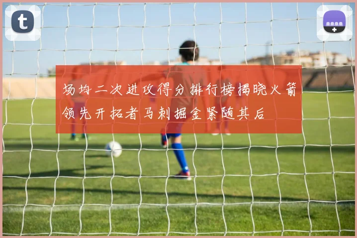 场均二次进攻得分排行榜揭晓火箭领先开拓者马刺掘金紧随其后