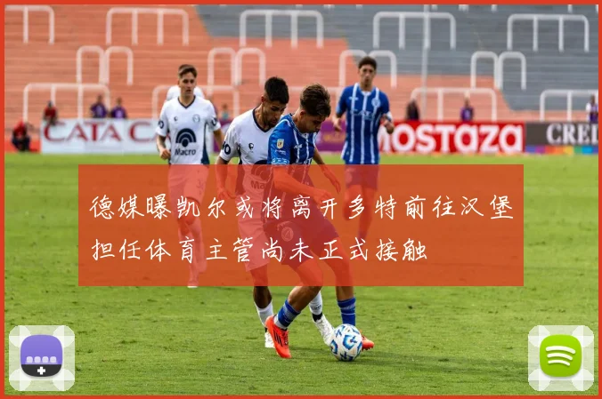 德媒曝凯尔或将离开多特前往汉堡担任体育主管尚未正式接触