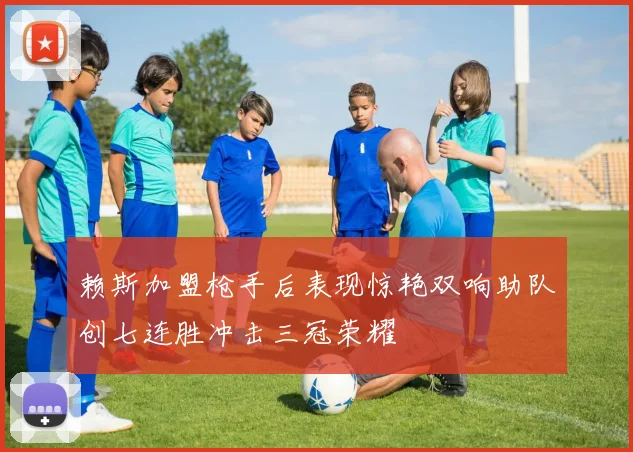 赖斯加盟枪手后表现惊艳双响助队创七连胜冲击三冠荣耀