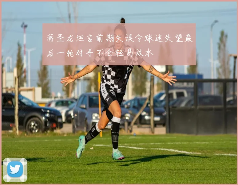 蒋圣龙坦言前期失误令球迷失望最后一轮对手不会轻易放水