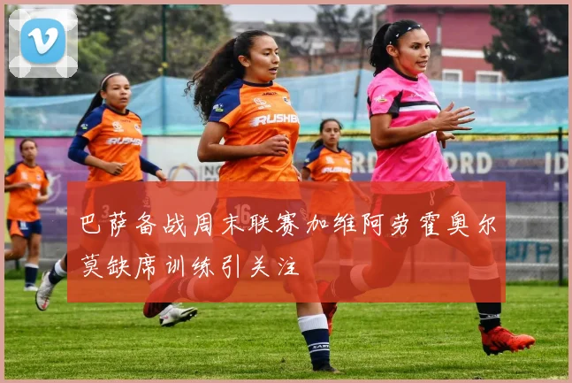 巴萨备战周末联赛加维阿劳霍奥尔莫缺席训练引关注