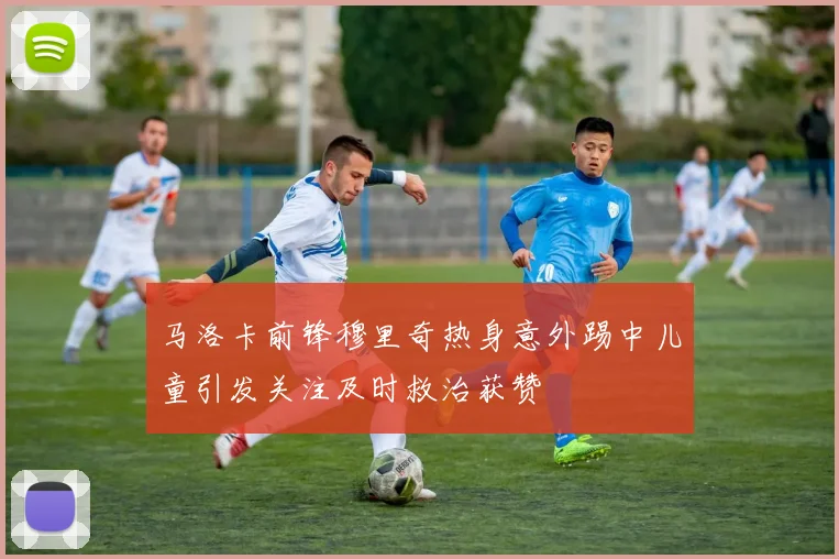 马洛卡前锋穆里奇热身意外踢中儿童引发关注及时救治获赞