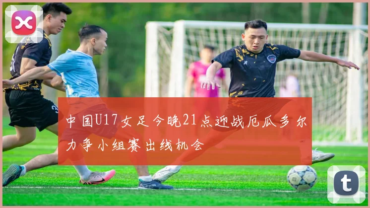 中国U17女足今晚21点迎战厄瓜多尔力争小组赛出线机会