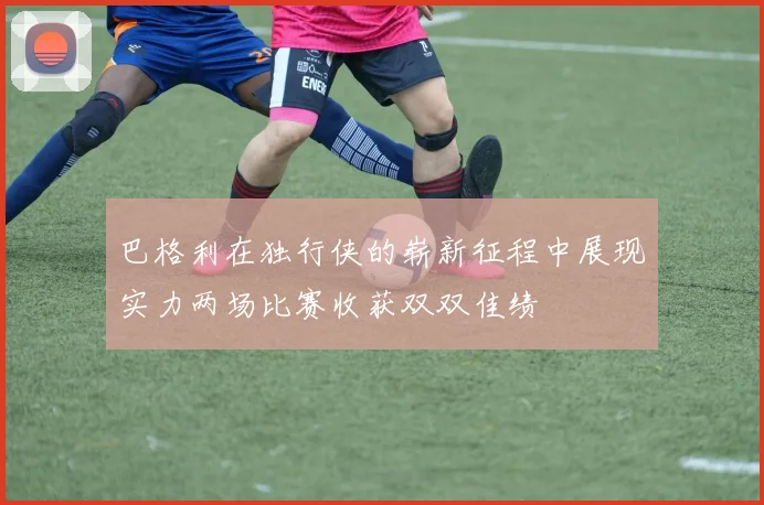 巴格利在独行侠的崭新征程中展现实力两场比赛收获双双佳绩