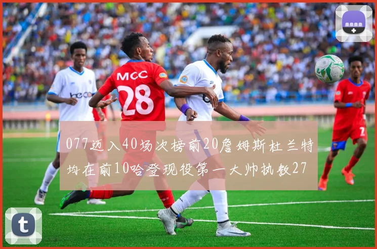 077迈入40场次榜前20詹姆斯杜兰特均在前10哈登现役第一大帅执教271场次