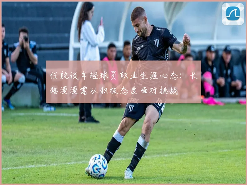 任航谈年轻球员职业生涯心态：长路漫漫需以积极态度面对挑战