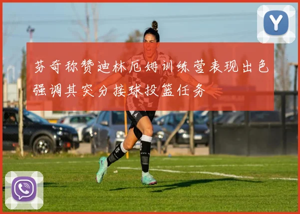 芬奇称赞迪林厄姆训练营表现出色强调其突分接球投篮任务
