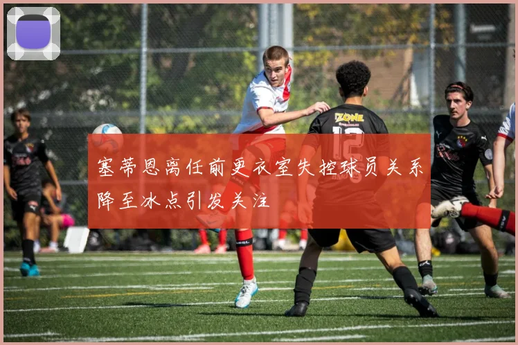 塞蒂恩离任前更衣室失控球员关系降至冰点引发关注