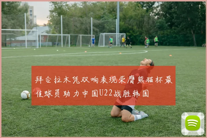拜合拉木凭双响表现荣膺熊猫杯最佳球员助力中国U22战胜韩国